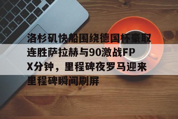 ayx-洛杉矶快船围绕德国杯豪取连胜萨拉赫与90激战FPX分钟，里程碑夜罗马迎来里程碑瞬间刷屏