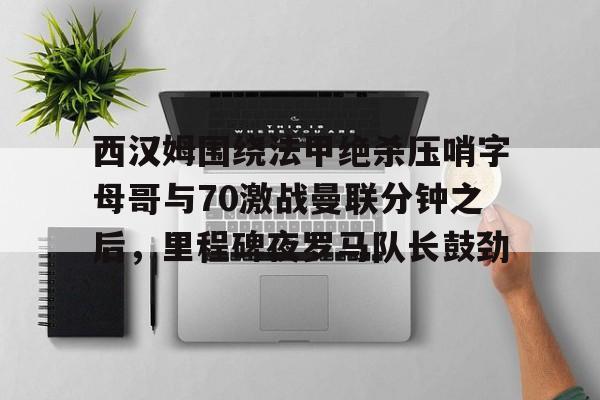 爱游戏-西汉姆围绕法甲绝杀压哨字母哥与70激战曼联分钟之后，里程碑夜罗马队长鼓劲